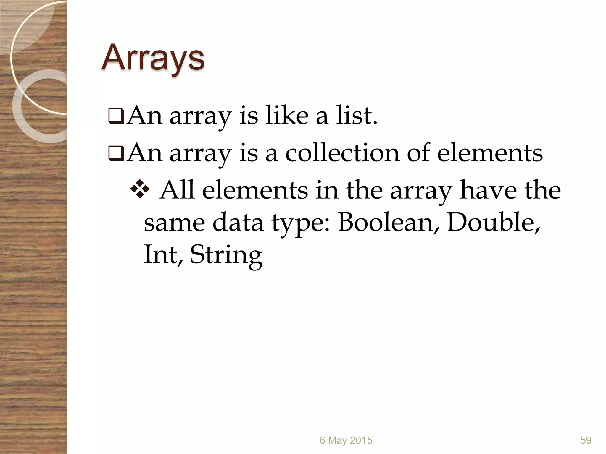 Arrays
6 May 2015 59
An array is like a list.
An array is a collection of elements
 All elements in the array have the
same data type: Boolean, Double,
Int, String
 