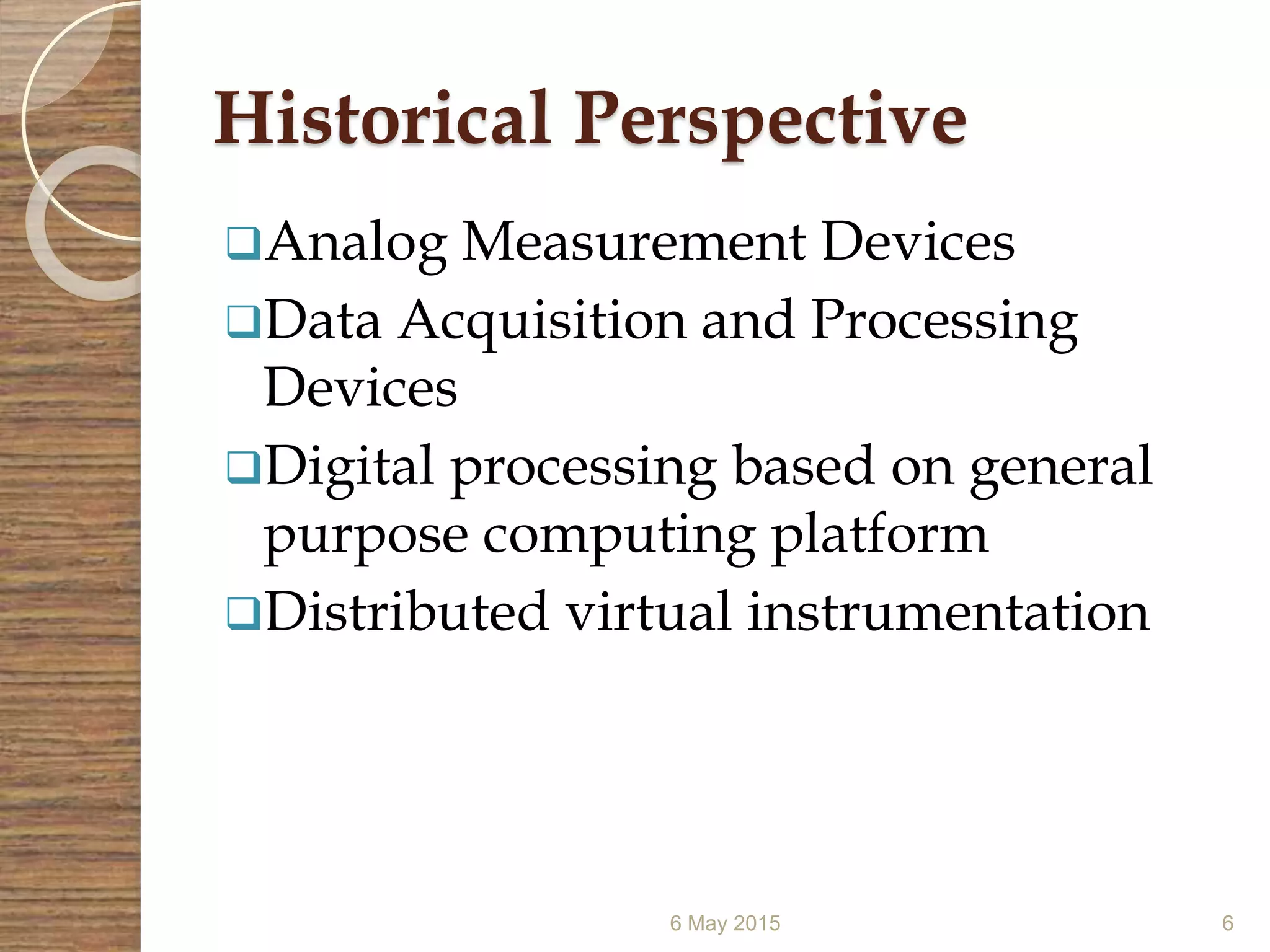 Historical Perspective
Analog Measurement Devices
Data Acquisition and Processing
Devices
Digital processing based on general
purpose computing platform
Distributed virtual instrumentation
6 May 2015 6
 