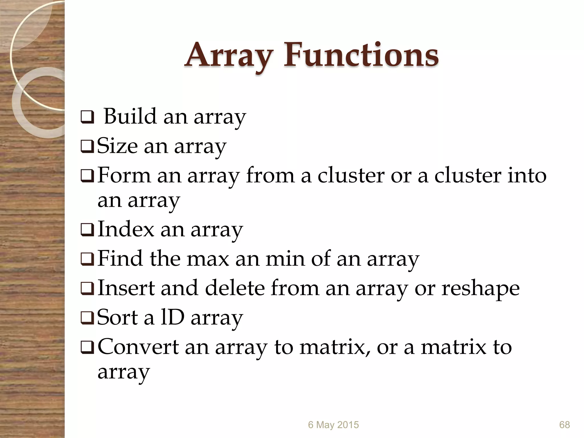 6 May 2015 68
Array Functions
 Build an array
Size an array
Form an array from a cluster or a cluster into
an array
Index an array
Find the max an min of an array
Insert and delete from an array or reshape
Sort a lD array
Convert an array to matrix, or a matrix to
array
 
