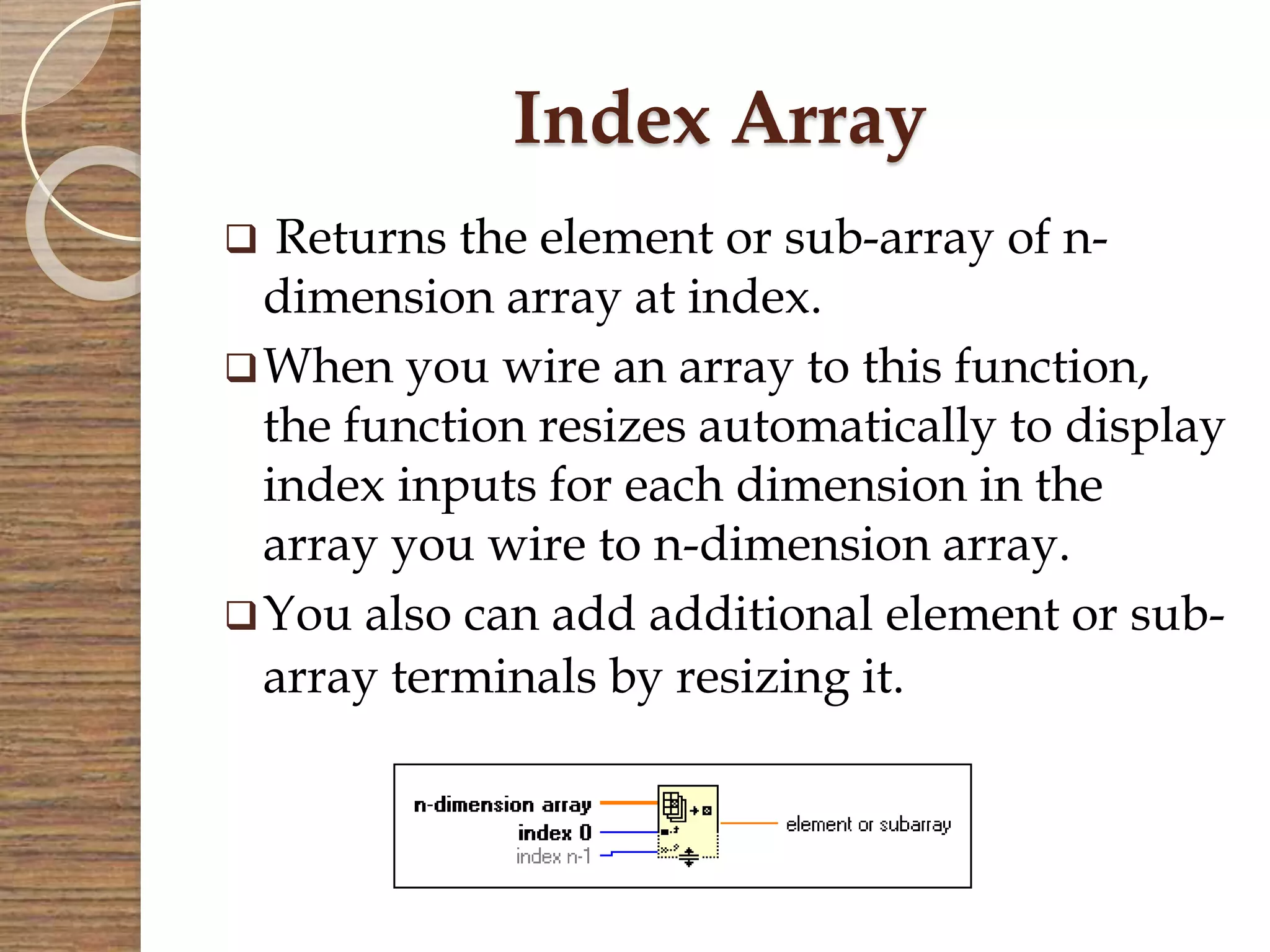 Index Array
 Returns the element or sub-array of n-
dimension array at index.
When you wire an array to this function,
the function resizes automatically to display
index inputs for each dimension in the
array you wire to n-dimension array.
You also can add additional element or sub-
array terminals by resizing it.
 