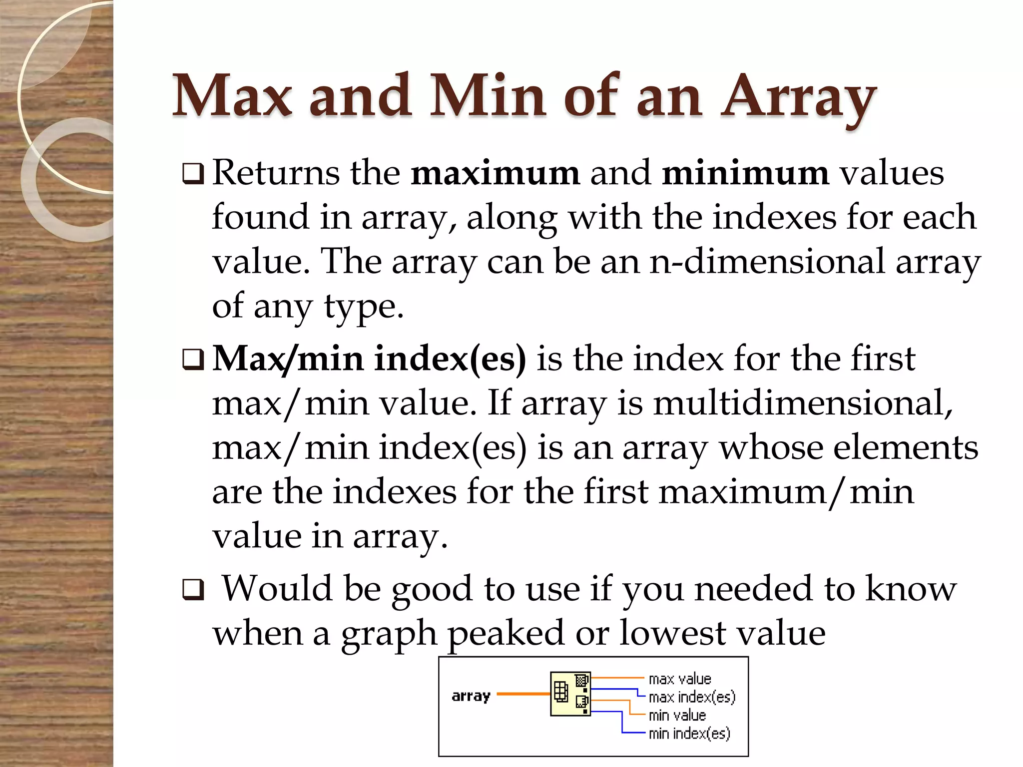 Max and Min of an Array
 Returns the maximum and minimum values
found in array, along with the indexes for each
value. The array can be an n-dimensional array
of any type.
 Max/min index(es) is the index for the first
max/min value. If array is multidimensional,
max/min index(es) is an array whose elements
are the indexes for the first maximum/min
value in array.
 Would be good to use if you needed to know
when a graph peaked or lowest value
 