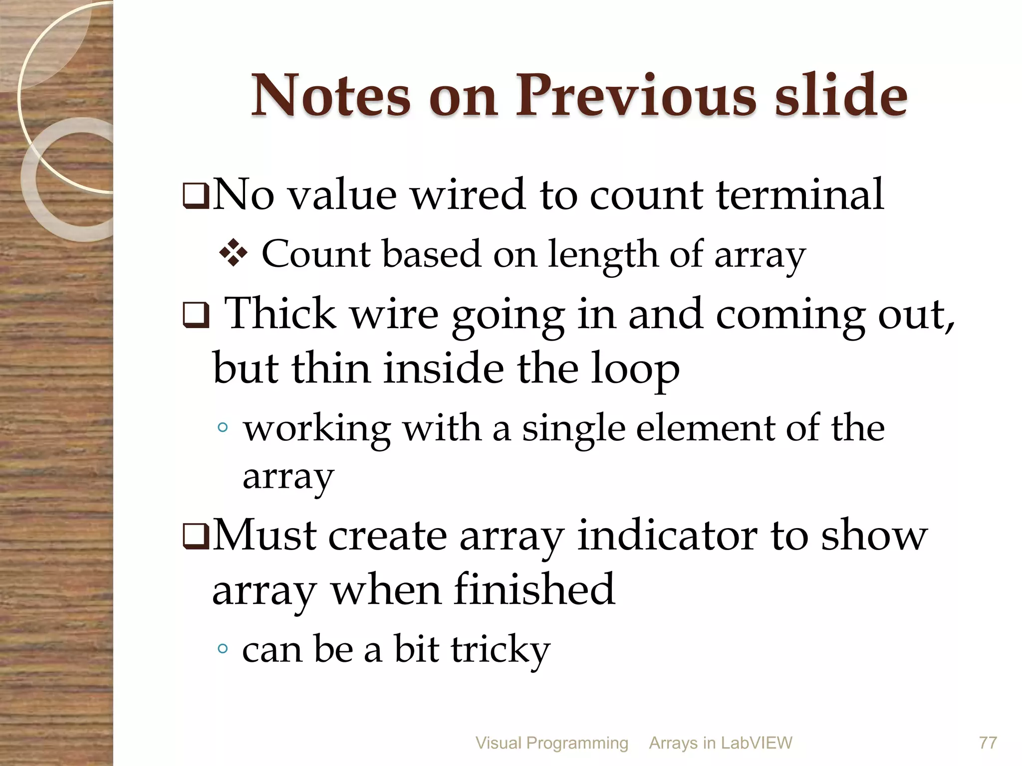 Visual Programming Arrays in LabVIEW 77
Notes on Previous slide
No value wired to count terminal
 Count based on length of array
 Thick wire going in and coming out,
but thin inside the loop
◦ working with a single element of the
array
Must create array indicator to show
array when finished
◦ can be a bit tricky
 
