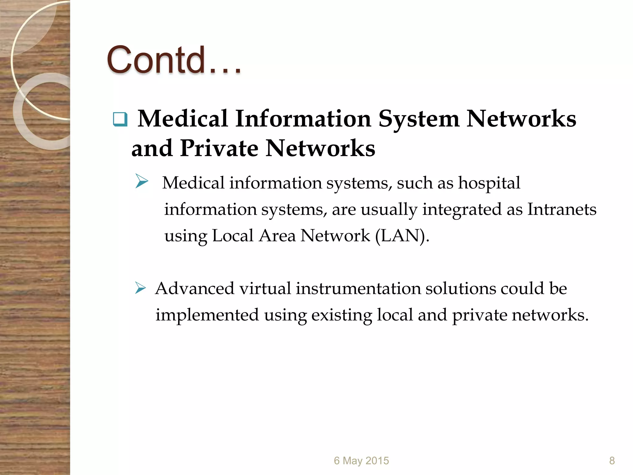 Contd…
 Medical Information System Networks
and Private Networks
 Medical information systems, such as hospital
information systems, are usually integrated as Intranets
using Local Area Network (LAN).
 Advanced virtual instrumentation solutions could be
implemented using existing local and private networks.
6 May 2015 8
 