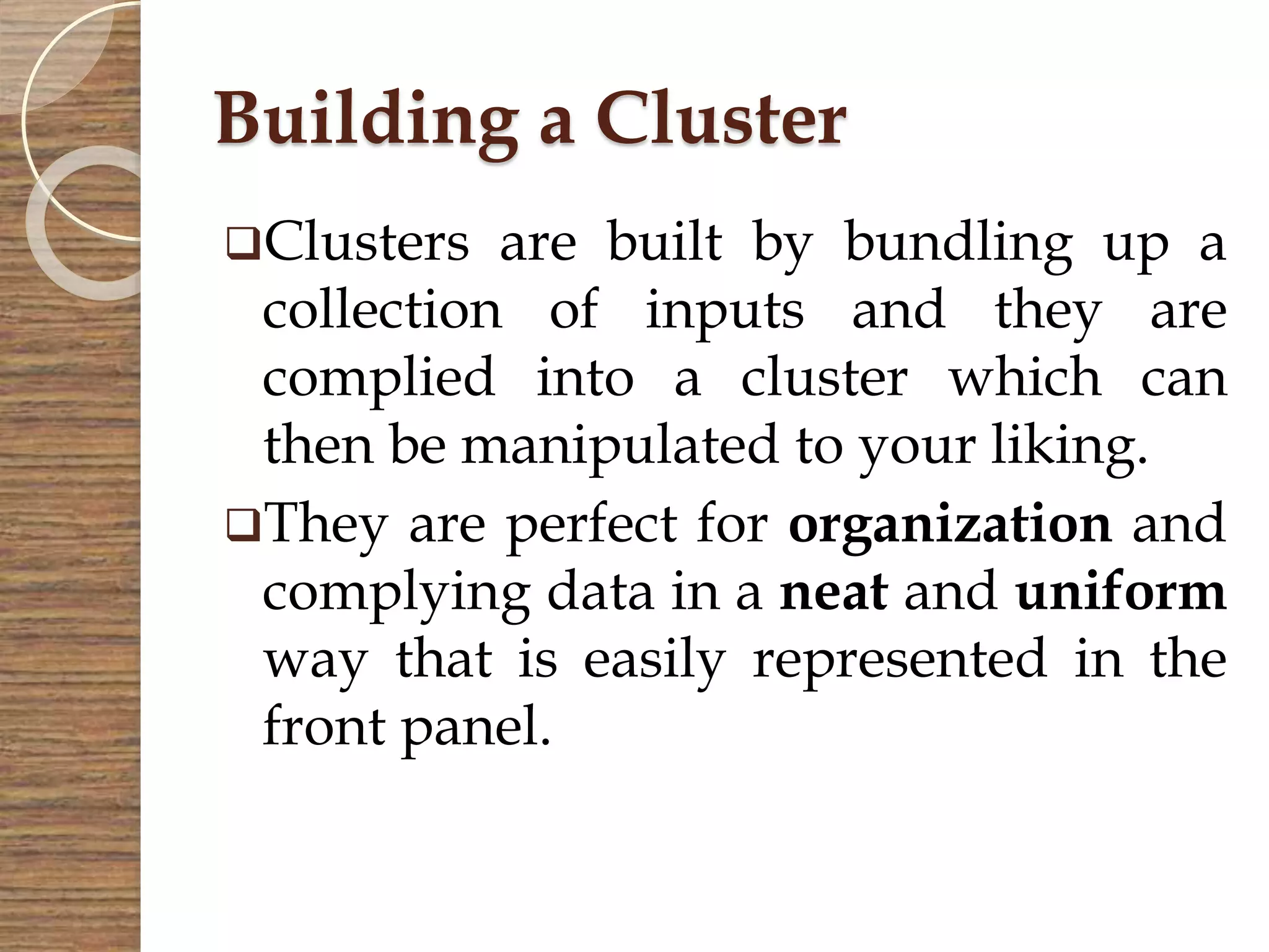 Building a Cluster
Clusters are built by bundling up a
collection of inputs and they are
complied into a cluster which can
then be manipulated to your liking.
They are perfect for organization and
complying data in a neat and uniform
way that is easily represented in the
front panel.
 