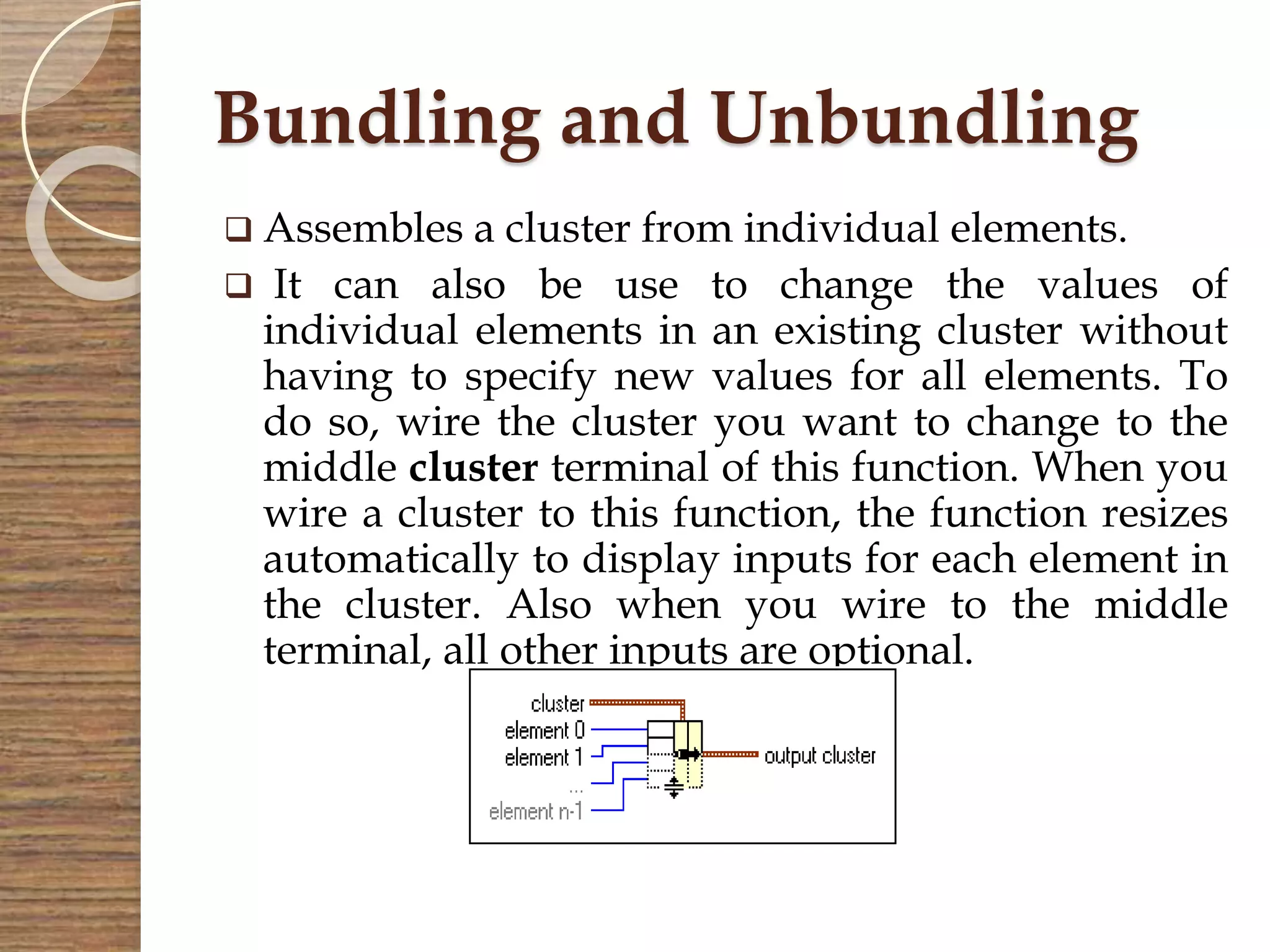 Bundling and Unbundling
 Assembles a cluster from individual elements.
 It can also be use to change the values of
individual elements in an existing cluster without
having to specify new values for all elements. To
do so, wire the cluster you want to change to the
middle cluster terminal of this function. When you
wire a cluster to this function, the function resizes
automatically to display inputs for each element in
the cluster. Also when you wire to the middle
terminal, all other inputs are optional.
 