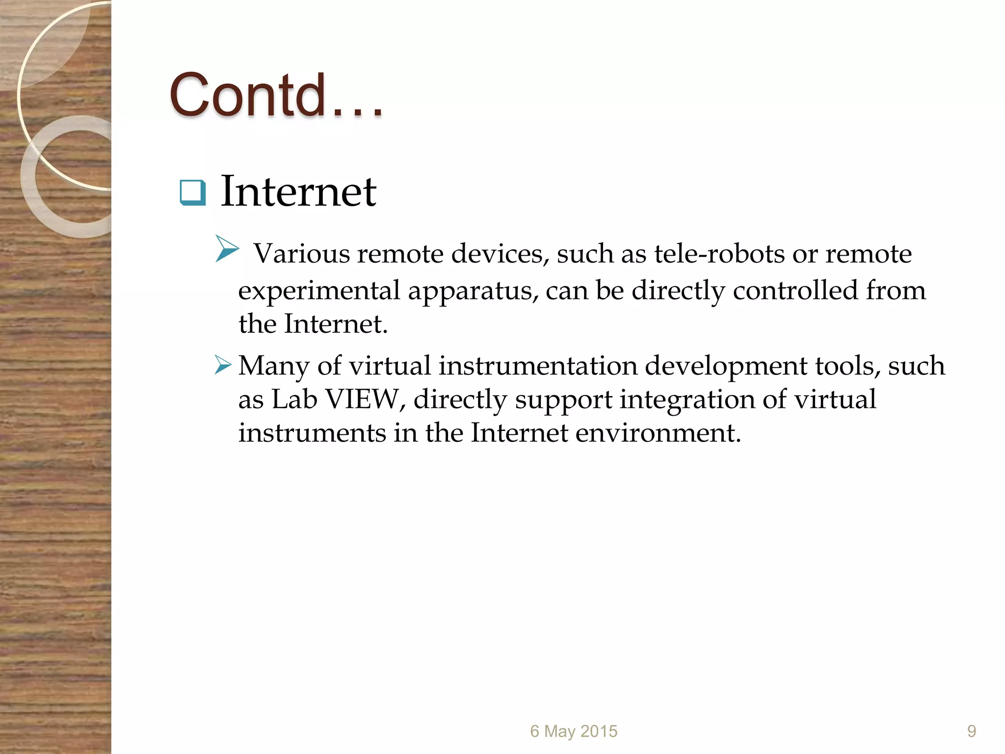 Contd…
 Internet
 Various remote devices, such as tele-robots or remote
experimental apparatus, can be directly controlled from
the Internet.
Many of virtual instrumentation development tools, such
as Lab VIEW, directly support integration of virtual
instruments in the Internet environment.
6 May 2015 9
 