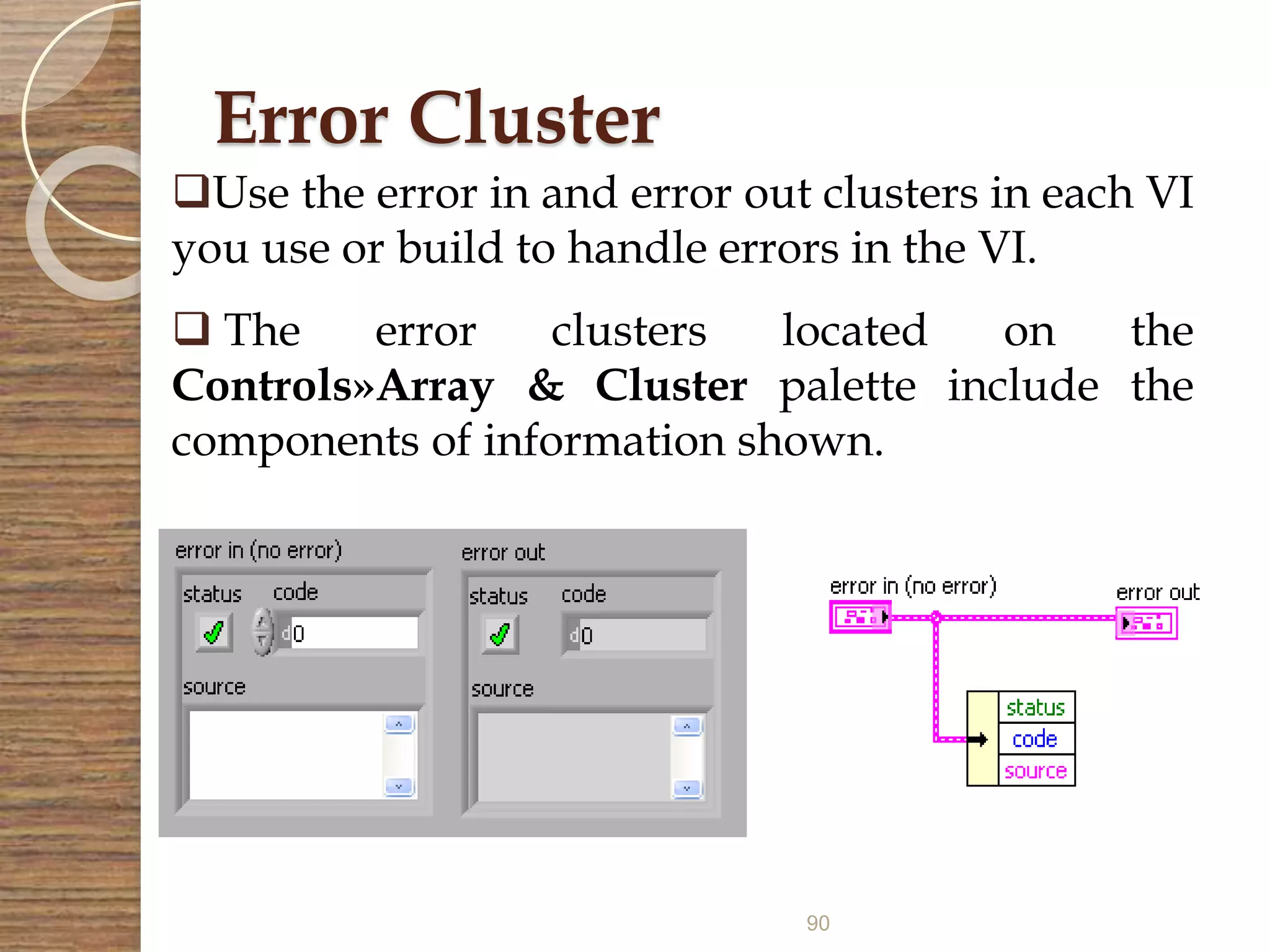 90
Error Cluster
Use the error in and error out clusters in each VI
you use or build to handle errors in the VI.
 The error clusters located on the
Controls»Array & Cluster palette include the
components of information shown.
 