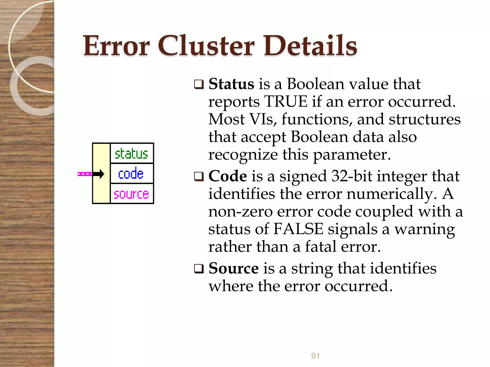 91
Error Cluster Details
 Status is a Boolean value that
reports TRUE if an error occurred.
Most VIs, functions, and structures
that accept Boolean data also
recognize this parameter.
 Code is a signed 32-bit integer that
identifies the error numerically. A
non-zero error code coupled with a
status of FALSE signals a warning
rather than a fatal error.
 Source is a string that identifies
where the error occurred.
 