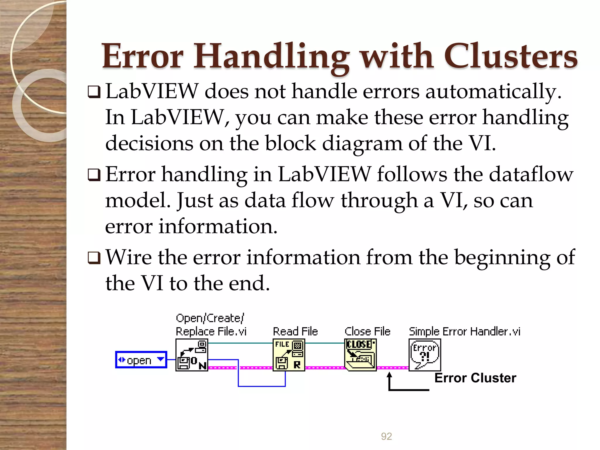 92
Error Handling with Clusters
 LabVIEW does not handle errors automatically.
In LabVIEW, you can make these error handling
decisions on the block diagram of the VI.
 Error handling in LabVIEW follows the dataflow
model. Just as data flow through a VI, so can
error information.
 Wire the error information from the beginning of
the VI to the end.
Error Cluster
 