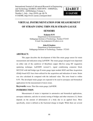 International Journal of Advanced Research in Engineering (IJARET)
 International Journal of Advanced Research in Engineering and Technology
and Technology (IJARET), ISSN 0976 – 6480(Print),
ISSN 0976 – 6499(Online) Volume 1,
                                                                          IJARET
 ISSN 0976 – 6480(Print), ISSN 0976 – 6499(Online) Volume 1, Number 1, July - Aug (2010), © IAEME


Number 1, July - Aug (2010), pp. 68-76                                      © IAEME
© IAEME, http://www.iaeme.com/ijaret.html


    VIRTUAL INSTRUMENTATION FOR MEASUREMENT
         OF STRAIN USING THIN FILM STRAIN GAUGE
                                          SENSORS
                                        Kalpana H.M
                               Department of Instrumentation
                     Siddaganga Institute of Technology, Tumkur-572103
                            E-mail: hm_kalpanaravi@yahoo.co.in

                                      John R Stephen
                              Department of Instrumentation
                    Siddaganga Institute of Technology, Tumkur– 572103

 ABSTRACT:
         This paper describes the development of thin film strain gauge sensor for strain
 measurement and indication using LabVIEW. The strain gauges designed were deposited
 on either side of the cantilever of Beryllium copper (Be-Cu) using DC magnetron
 sputtering technique. LabVIEW version7.1, signal conditioning connecter block
 SCC2345 with half bridge type II strain gauge input module SG03 and Data Acquisition
 (DAQ) board 6221 have been utilized for the acquisition and indication of strain. Strain
 was also calculated & compared with the indicated value. The error found to within
 0.5%. The developed strain gauges are expected to be used in aerospace and biomedical
 applications for the measurement of micro strain.
 Keywords: strain, Thin film strain gauge, LabVIEW.
 INTRODUCTION
         Measurement of strain is important in automotive and biomedical applications,
 aerospace industries, and also in seismic testing of bridges and other structures [1]. Strain
 depends on the amount of deformation of a body due to an applied force. More
 specifically, strain is defined as the fractional change in length. While there are several




                                                68
 