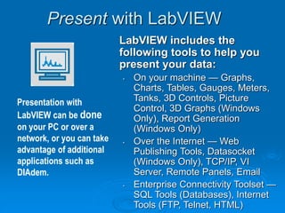 Present with LabVIEW
LabVIEW includes the
following tools to help you
present your data:
• On your machine — Graphs,
Charts, Tables, Gauges, Meters,
Tanks, 3D Controls, Picture
Control, 3D Graphs (Windows
Only), Report Generation
(Windows Only)
• Over the Internet — Web
Publishing Tools, Datasocket
(Windows Only), TCP/IP, VI
Server, Remote Panels, Email
• Enterprise Connectivity Toolset —
SQL Tools (Databases), Internet
Tools (FTP, Telnet, HTML)
Presentation with
LabVIEW can be done
on your PC or over a
network, or you can take
advantage of additional
applications such as
DIAdem.
 
