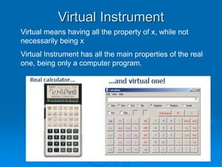 Virtual Instrument
Virtual means having all the property of x, while not
necessarily being x
Virtual Instrument has all the main properties of the real
one, being only a computer program.
 