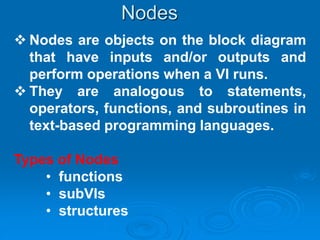 Nodes are objects on the block diagram
that have inputs and/or outputs and
perform operations when a VI runs.
 They are analogous to statements,
operators, functions, and subroutines in
text-based programming languages.
Types of Nodes
• functions
• subVIs
• structures
Nodes
 