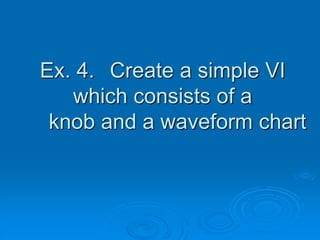 Ex. 4. Create a simple VI
which consists of a
knob and a waveform chart
 