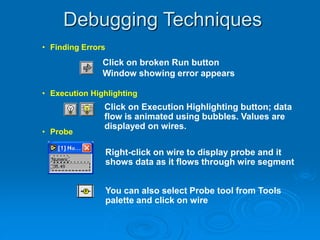Debugging Techniques
• Finding Errors
• Execution Highlighting
• Probe
Click on broken Run button
Window showing error appears
Click on Execution Highlighting button; data
flow is animated using bubbles. Values are
displayed on wires.
Right-click on wire to display probe and it
shows data as it flows through wire segment
You can also select Probe tool from Tools
palette and click on wire
 