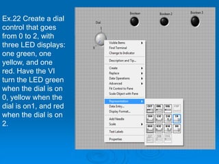 Ex.22 Create a dial
control that goes
from 0 to 2, with
three LED displays:
one green, one
yellow, and one
red. Have the VI
turn the LED green
when the dial is on
0, yellow when the
dial is on1, and red
when the dial is on
2.
 