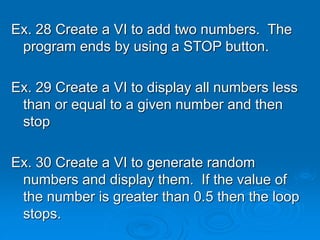 Ex. 28 Create a VI to add two numbers. The
program ends by using a STOP button.
Ex. 29 Create a VI to display all numbers less
than or equal to a given number and then
stop
Ex. 30 Create a VI to generate random
numbers and display them. If the value of
the number is greater than 0.5 then the loop
stops.
 