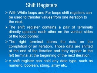Shift Registers
 With While loops and For loops shift registers can
be used to transfer values from one iteration to
the next.
 The shift register contains a pair of terminals
directly opposite each other on the vertical sides
of the loop border.
 The right terminal stores the data on the
completion of an iteration. Those data are shifted
at the end of the iteration and they appear in the
left terminal at the beginning of the next iteration.
 A shift register can hold any data type, such as
numeric, boolean, string, array etc.
 