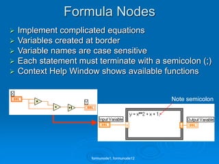 Formula Nodes
 Implement complicated equations
 Variables created at border
 Variable names are case sensitive
 Each statement must terminate with a semicolon (;)
 Context Help Window shows available functions
Note semicolon
formunode1, formunode12
 