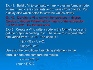 Ex. 41. Build a VI to compute y = mx + c using formula node,
where m and c are constants and x varies from 0 to 29. Put
a delay also which helps to view the values slowly.
Ex. 42. Develop a VI to convert temperature in degree
Celsius to degree Fahrenheit by means of the expression
F = 9/5 C+32. Use formula node.
Ex.43. Create a VI to write a code in the formula node and
get the output according to it. The value of x is generated
and varied from 1 to 10. The code is :
If (x>=5) y=1, z=2;
Else y=0, z=0
Use also the conditional branching statement in the
formula node and compare the results.
y=(x>=5)?1:0
z=(x>=5)?2:0
 