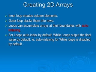Creating 2D Arrays
 Inner loop creates column elements.
 Outer loop stacks them into rows.
 Loops can accumulate arrays at their boundaries with auto-
indexing.
 For Loops auto-index by default; While Loops output the final
value by default, ie. auto-indexing for While loops is disabled
by default
 