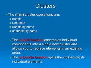 Clusters
 The main cluster operations are:
 Bundle
 Unbundle
 Bundle by name
 unbundle by name
 The bundle function assembles individual
components into a single new cluster and
allows you to replace elements in an existing
order.
 The unbundle function splits the cluster into its
individual elements
 