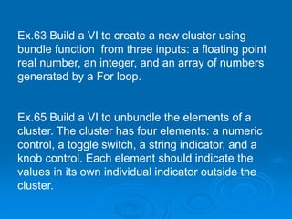 Ex.63 Build a VI to create a new cluster using
bundle function from three inputs: a floating point
real number, an integer, and an array of numbers
generated by a For loop.
Ex.65 Build a VI to unbundle the elements of a
cluster. The cluster has four elements: a numeric
control, a toggle switch, a string indicator, and a
knob control. Each element should indicate the
values in its own individual indicator outside the
cluster.
 