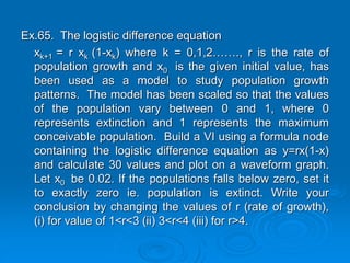 Ex.65. The logistic difference equation
xk+1 = r xk (1-xk) where k = 0,1,2……., r is the rate of
population growth and x0 is the given initial value, has
been used as a model to study population growth
patterns. The model has been scaled so that the values
of the population vary between 0 and 1, where 0
represents extinction and 1 represents the maximum
conceivable population. Build a VI using a formula node
containing the logistic difference equation as y=rx(1-x)
and calculate 30 values and plot on a waveform graph.
Let x0 be 0.02. If the populations falls below zero, set it
to exactly zero ie. population is extinct. Write your
conclusion by changing the values of r (rate of growth),
(i) for value of 1<r<3 (ii) 3<r<4 (iii) for r>4.
 