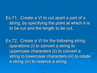 Ex.71. Create a VI to cut apart a part of a
string, by specifying the point at which it is
to be cut and the length to be cut.
Ex.72. Create a VI for the following string
operations (i) to convert a string to
uppercase characters (ii) to convert a
string to lowercase characters (iii) to rotate
a string (iv) to reserve a string.
 