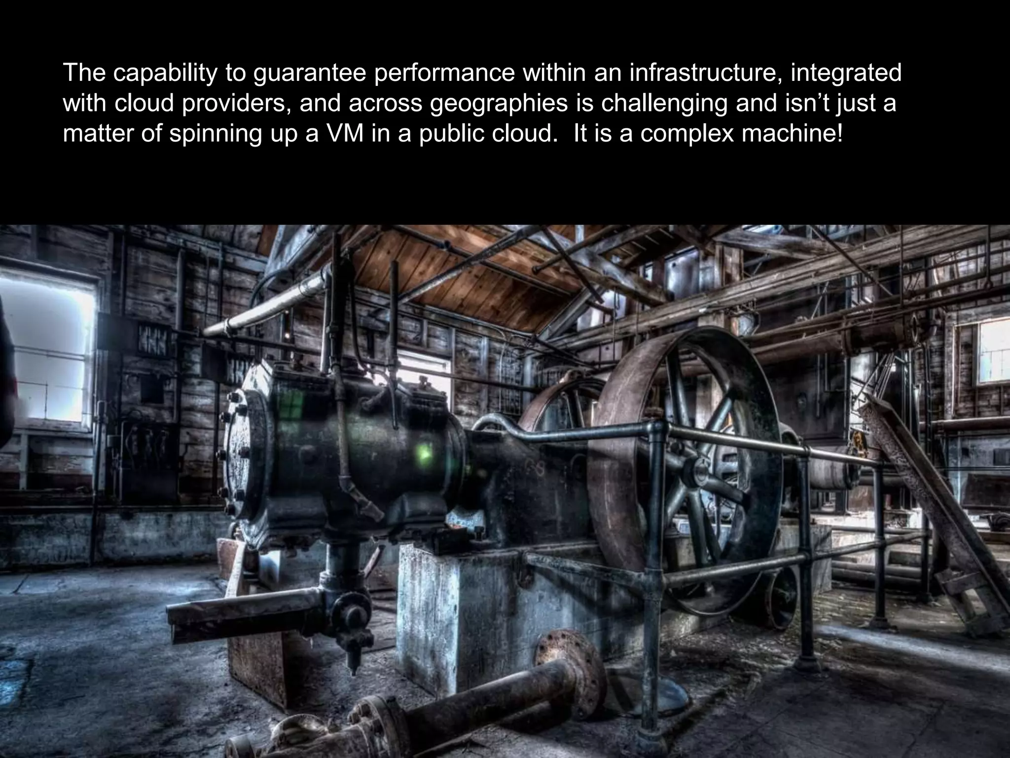 The capability to guarantee performance within an infrastructure, integrated
with cloud providers, and across geographies is challenging and isn’t just a
matter of spinning up a VM in a public cloud. It is a complex machine!