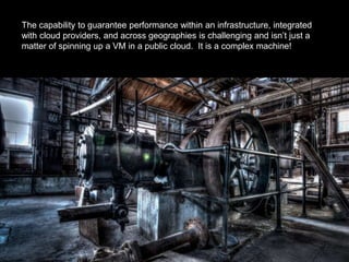 The capability to guarantee performance within an infrastructure, integrated
with cloud providers, and across geographies is challenging and isn’t just a
matter of spinning up a VM in a public cloud. It is a complex machine!
 