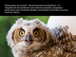 Whoooooooo can do that? Virtual Instruments and KeyCloud. It’s
integrated into the architecture and it delivers consistent, exceptional
performance with unmatched reliability, and predictive information to ensure
maximum uptime.
 