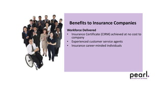 Benefits to Insurance Companies
Workforce Delivered
• Insurance Certificate (CIRM) achieved at no cost to
company
• Experienced customer service agents
• Insurance career-minded individuals
 