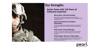 Our Strengths
Senior Team with 110 Years of
Collective Expertise
Merry Korn- CEO and Founder
Over 30 years of business management and marketing
background. Positioned company as a niche staffing and project
management firm.
Diane Schrimpf-Vice President
Operations
35 years of operations and project management experience.
Tenured with New York Life, Medical Mutual, and American
Health.
Todd Scully- Project Manager
25-year contact center management experience with AT&T,
ComCast and DIRECTV clients. Managed virtual and onsite
locations.
Tarah Ziogas- Director of Recruiting
20 years of recruiting and human resource expertise, spanning
industries including mortgage banking, IT, non-profit, and
Fortune 500 companies.
 