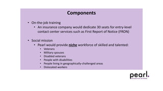 Components
• On-the-job training
• An insurance company would dedicate 30 seats for entry-level
contact center services such as First Report of Notice (FRON)
• Social mission
• Pearl would provide niche workforce of skilled and talented:
• Veterans
• Military spouses
• Disabled veterans
• People with disabilities
• People living in geographically-challenged areas
• Dislocated workers
 