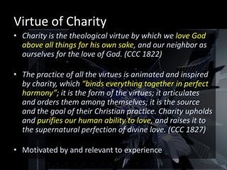 Virtue of Charity
• Charity is the theological virtue by which we love God
  above all things for his own sake, and our neighbor as
  ourselves for the love of God. (CCC 1822)

• The practice of all the virtues is animated and inspired
  by charity, which “binds everything together in perfect
  harmony”; it is the form of the virtues; it articulates
  and orders them among themselves; it is the source
  and the goal of their Christian practice. Charity upholds
  and purifies our human ability to love, and raises it to
  the supernatural perfection of divine love. (CCC 1827)

• Motivated by and relevant to experience
 