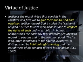 Virtue of Justice
• Justice is the moral virtue that consists in the
  constant and firm will to give their due to God and
  neighbor. Justice toward God is called the “virtue of
  religion.” Justice toward men disposes one to respect
  the rights of each and to establish in human
  relationships the harmony that promotes equity with
  regard to persons and to the common good. The just
  man, often mentioned in the Sacred Scriptures, is
  distinguished by habitual right thinking and the
  uprightness of his conduct toward his neighbor. (CCC
  1807)
 