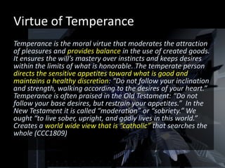 Virtue of Temperance
Temperance is the moral virtue that moderates the attraction
of pleasures and provides balance in the use of created goods.
It ensures the will’s mastery over instincts and keeps desires
within the limits of what is honorable. The temperate person
directs the sensitive appetites toward what is good and
maintains a healthy discretion: “Do not follow your inclination
and strength, walking according to the desires of your heart.”
Temperance is often praised in the Old Testament: “Do not
follow your base desires, but restrain your appetites.” In the
New Testament it is called “moderation” or “sobriety.” We
ought “to live sober, upright, and godly lives in this world.”
Creates a world wide view that is “catholic” that searches the
whole (CCC1809)
 