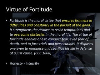 Virtue of Fortitude
• Fortitude is the moral virtue that ensures firmness in
  difficulties and constancy in the pursuit of the good.
  It strengthens the resolve to resist temptations and
  to overcome obstacles in the moral life. The virtue of
  fortitude enables one to conquer fear, even fear of
  death, and to face trials and persecutions. It disposes
  one even to renounce and sacrifice his life in defense
  of a just cause. (CCC 1808)

• Honesty - Integrity
 