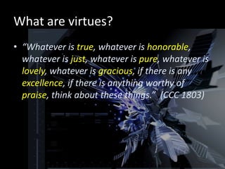 What are virtues?
• “Whatever is true, whatever is honorable,
  whatever is just, whatever is pure, whatever is
  lovely, whatever is gracious, if there is any
  excellence, if there is anything worthy of
  praise, think about these things.” (CCC 1803)
 