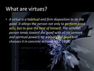 What are virtues?
• A virtue is a habitual and firm disposition to do the
  good. It allows the person not only to perform good
  acts, but to give the best of himself. The virtuous
  person tends toward the good with all his sensory
  and spiritual powers; he pursues the good and
  chooses it in concrete actions. (CCC 1803)
 