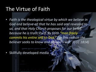 The Virtue of Faith
• Faith is the theological virtue by which we believe in
  God and believe all that he has said and revealed to
  us, and that Holy Church proposes for our belief,
  because he is truth itself. By faith “man freely
  commits his entire self to God.” For this reason the
  believer seeks to know and do God’s will. (CCC 1814)

• Skillfully developed media
 