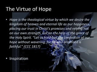 The Virtue of Hope
• Hope is the theological virtue by which we desire the
  kingdom of heaven and eternal life as our happiness,
  placing our trust in Christ’s promises and relying not
  on our own strength, but on the help of the grace of
  the Holy Spirit. “Let us hold fast the confession of our
  hope without wavering, for he who promised is
  faithful.” (CCC 1817)


• Inspiration
 