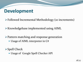 Development
Followed Incremental Methodology (10 increments)
Knowledgebase implemented using AIML
Pattern matching and response generation
 Usage of AIML interpreter in C#
Spell Check
 Usage of Google Spell Checker API
18/27
 