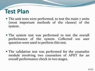 Test Plan
 The unit tests were performed, to test the main 7 units
(most important methods of the classes) of the
system.
 The system test was performed to test the overall
performance of the system. Collected 100 user
question were used to perform this test.
 The validation test was performed for the counselor
module involving two counselors of APIIT for an
overall performance check in two stages.
21/27
 