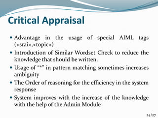 Critical Appraisal
 Advantage in the usage of special AIML tags
(<srai>,<topic>)
 Introduction of Similar Wordset Check to reduce the
knowledge that should be written.
 Usage of “*” in pattern matching sometimes increases
ambiguity
 The Order of reasoning for the efficiency in the system
response
 System improves with the increase of the knowledge
with the help of the Admin Module
24/27
 