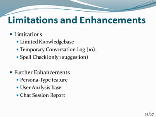 Limitations and Enhancements
 Limitations
 Limited Knowledgebase
 Temporary Conversation Log (10)
 Spell Check(only 1 suggestion)
 Further Enhancements
 Persona-Type feature
 User Analysis base
 Chat Session Report
25/27
 