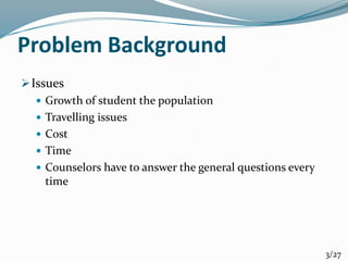 Problem Background
Issues
 Growth of student the population
 Travelling issues
 Cost
 Time
 Counselors have to answer the general questions every
time
3/27
 