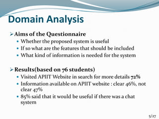 Domain Analysis
Aims of the Questionnaire
 Whether the proposed system is useful
 If so what are the features that should be included
 What kind of information is needed for the system
Results(based on 76 students)
 Visited APIIT Website in search for more details 72%
 Information available on APIIT website : clear 46%, not
clear 47%
 85% said that it would be useful if there was a chat
system
5/27
 