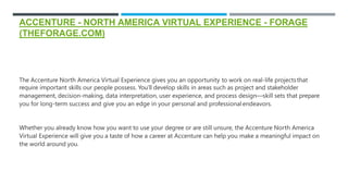 ACCENTURE - NORTH AMERICA VIRTUAL EXPERIENCE - FORAGE
(THEFORAGE.COM)
The Accenture North America Virtual Experience gives you an opportunity to work on real-life projectsthat
require important skills our people possess. You’ll develop skills in areas such as project and stakeholder
management, decision-making, data interpretation, user experience, and process design—skill sets that prepare
you for long-term success and give you an edge in your personal and professionalendeavors.
Whether you already know how you want to use your degree or are still unsure, the Accenture North America
Virtual Experience will give you a taste of how a career at Accenture can help you make a meaningful impact on
the world around you.
 